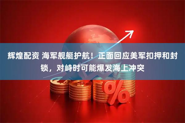 辉煌配资 海军舰艇护航！正面回应美军扣押和封锁，对峙时可能爆发海上冲突