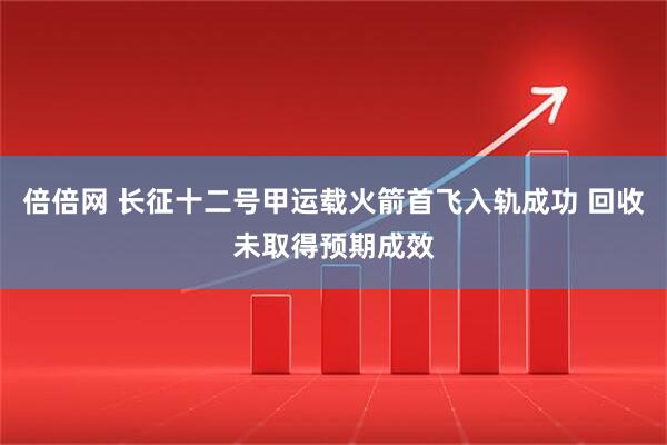 倍倍网 长征十二号甲运载火箭首飞入轨成功 回收未取得预期成效