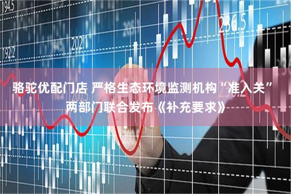 骆驼优配门店 严格生态环境监测机构“准入关” 两部门联合发布《补充要求》