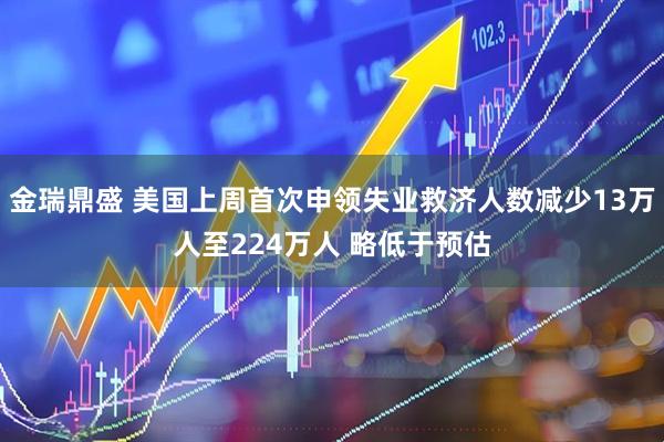 金瑞鼎盛 美国上周首次申领失业救济人数减少13万人至224万人 略低于预估