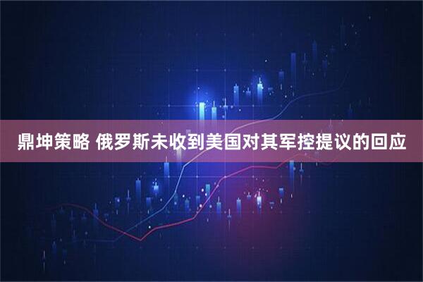 鼎坤策略 俄罗斯未收到美国对其军控提议的回应