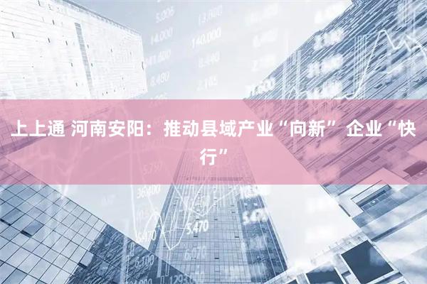 上上通 河南安阳：推动县域产业“向新” 企业“快行”