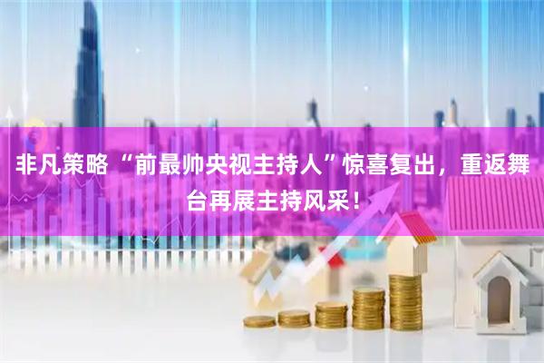 非凡策略 “前最帅央视主持人”惊喜复出，重返舞台再展主持风采！