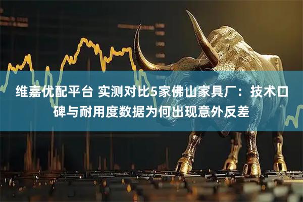 维嘉优配平台 实测对比5家佛山家具厂：技术口碑与耐用度数据为何出现意外反差