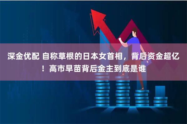 深金优配 自称草根的日本女首相，背后资金超亿！高市早苗背后金主到底是谁