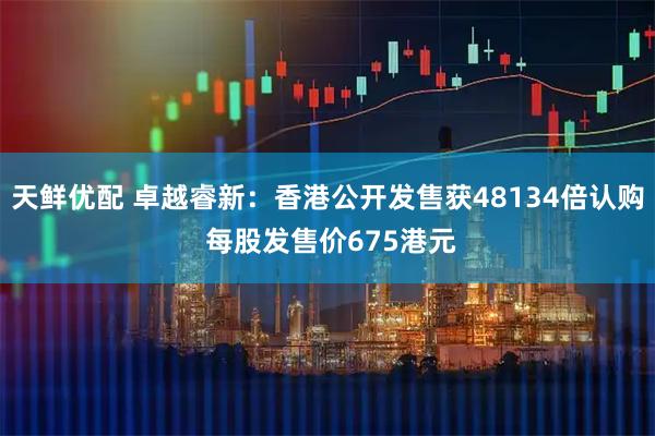 天鲜优配 卓越睿新：香港公开发售获48134倍认购 每股发售价675港元