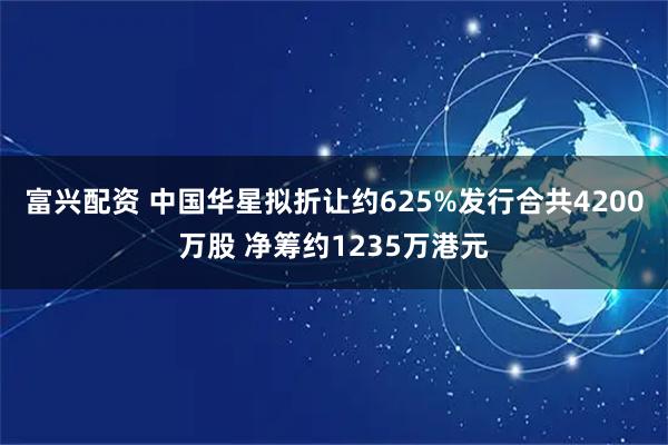 富兴配资 中国华星拟折让约625%发行合共4200万股 净筹约1235万港元