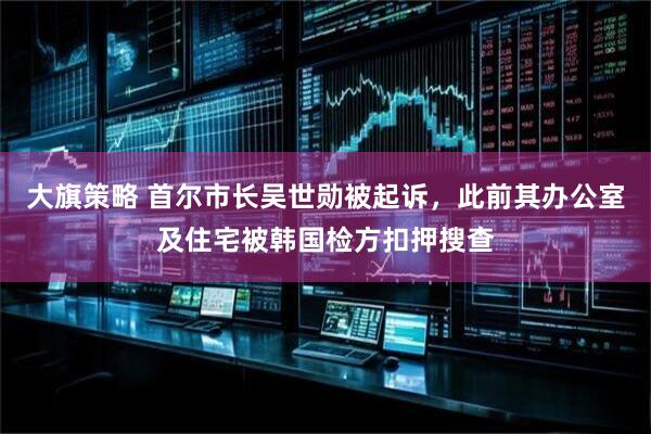 大旗策略 首尔市长吴世勋被起诉，此前其办公室及住宅被韩国检方扣押搜查