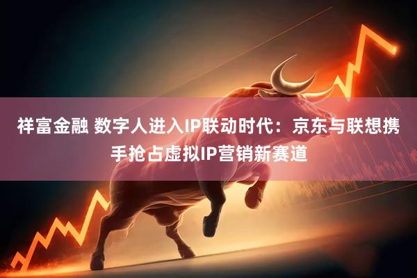 祥富金融 数字人进入IP联动时代：京东与联想携手抢占虚拟IP营销新赛道