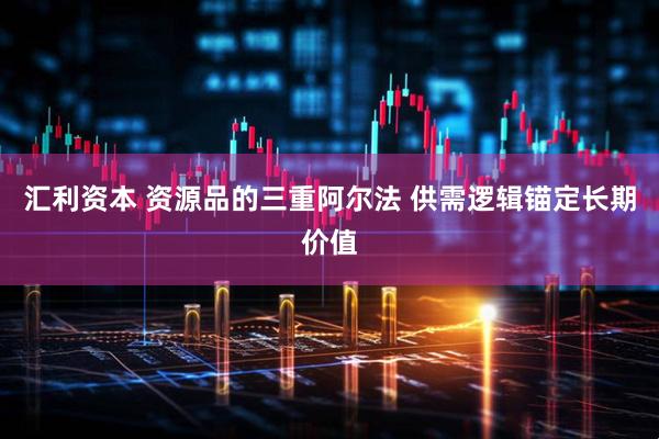 汇利资本 资源品的三重阿尔法 供需逻辑锚定长期价值