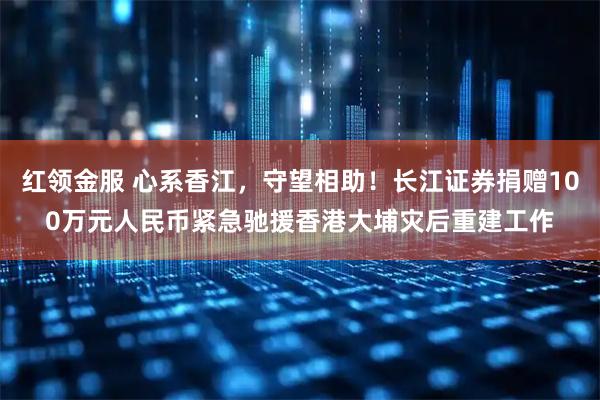 红领金服 心系香江，守望相助！长江证券捐赠100万元人民币紧急驰援香港大埔灾后重建工作