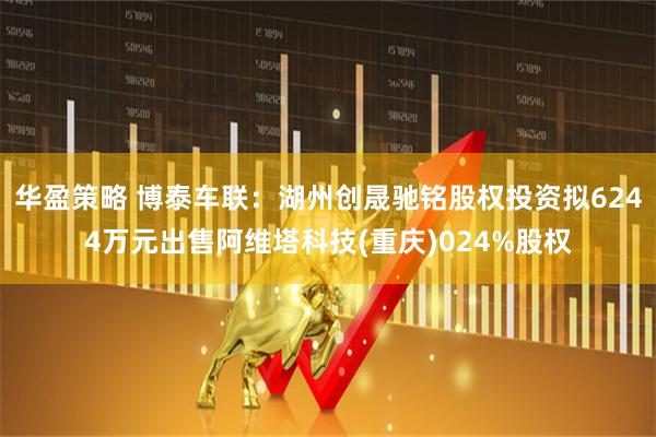 华盈策略 博泰车联：湖州创晟驰铭股权投资拟6244万元出售阿维塔科技(重庆)024%股权