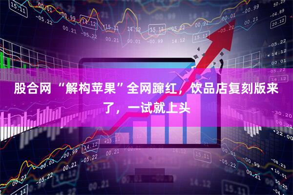 股合网 “解构苹果”全网蹿红，饮品店复刻版来了，一试就上头