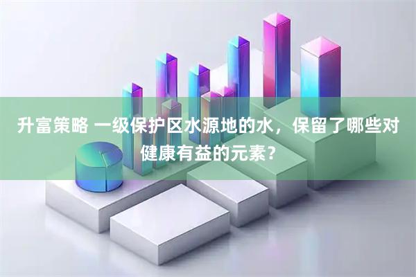 升富策略 一级保护区水源地的水，保留了哪些对健康有益的元素？