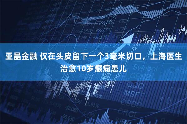 亚晶金融 仅在头皮留下一个3毫米切口，上海医生治愈10岁癫痫患儿