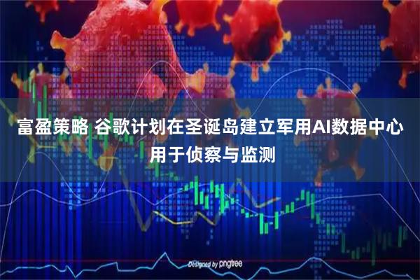 富盈策略 谷歌计划在圣诞岛建立军用AI数据中心 用于侦察与监测