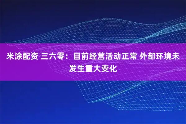 米涂配资 三六零：目前经营活动正常 外部环境未发生重大变化