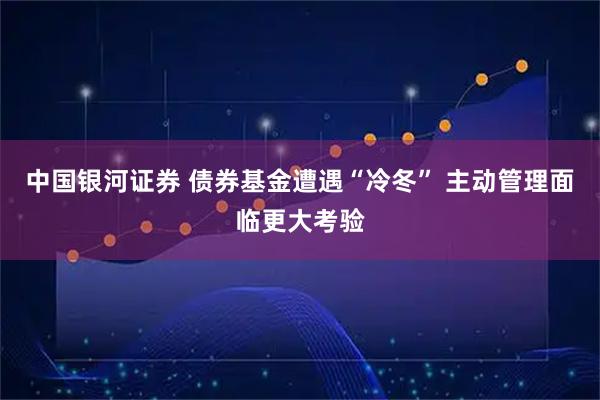 中国银河证券 债券基金遭遇“冷冬” 主动管理面临更大考验