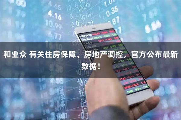 和业众 有关住房保障、房地产调控，官方公布最新数据！