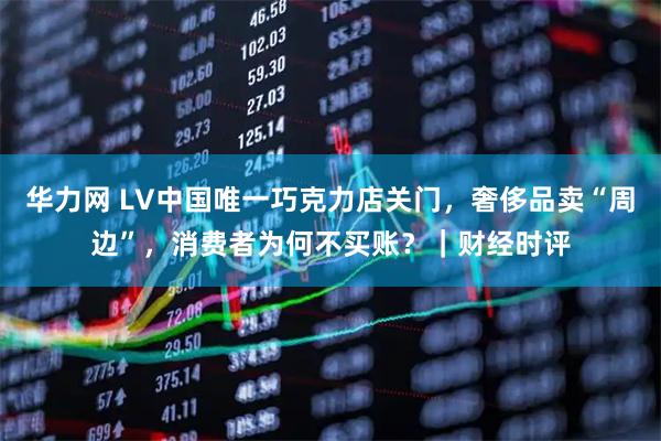 华力网 LV中国唯一巧克力店关门，奢侈品卖“周边”，消费者为何不买账？｜财经时评