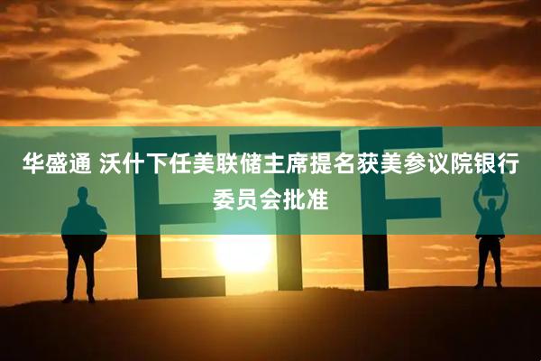华盛通 沃什下任美联储主席提名获美参议院银行委员会批准