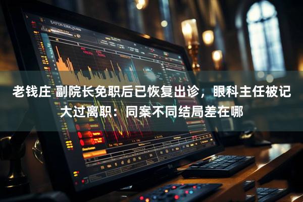老钱庄 副院长免职后已恢复出诊，眼科主任被记大过离职：同案不同结局差在哪