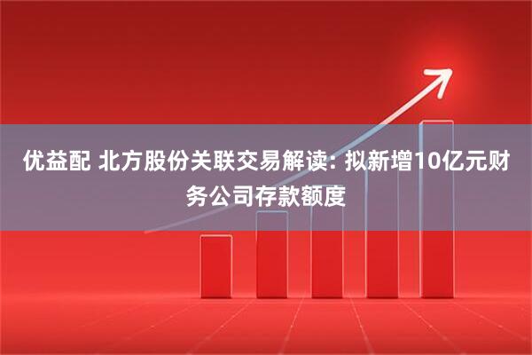 优益配 北方股份关联交易解读: 拟新增10亿元财务公司存款额度